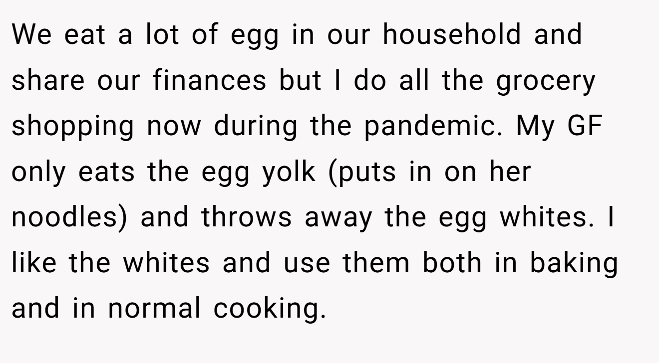 We eat a lot of egg in our household and share our finances but I do all the grocery shopping now during the pandemic. My GF only eats the egg yolk (puts in on her noodles) and throws away the egg whites. I like the whites and use them both in baking and in normal cooking.