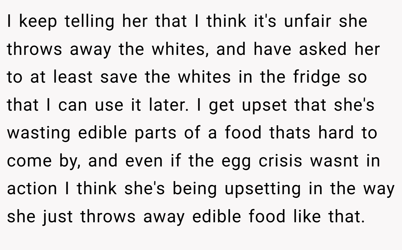 I keep telling her that I think it's unfair she throws away the whites, and have asked her to at least save the whites in the fridge so that I can use it later. I get upset that she's wasting edible parts of a food thats hard to come by, and even if the egg crisis wasnt in action I think she's being upsetting in the way she just throws away edible food like that.