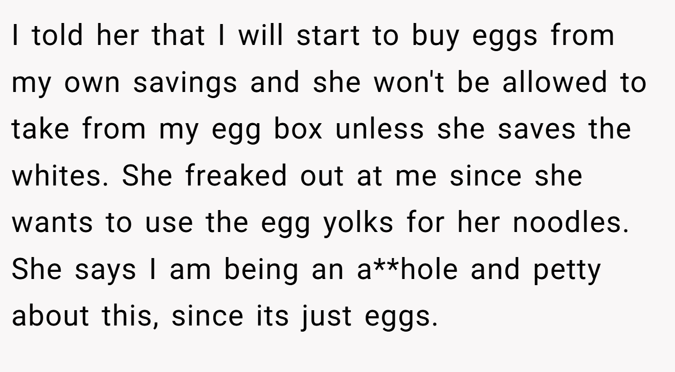 I told her that I will start to buy eggs from my own savings and she won't be allowed to take from my egg box unless she saves the whites. She freaked out at me since she wants to use the egg yolks for her noodles. She says I am being an a**hole and petty about this, since its just eggs.