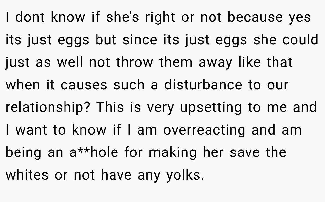 I dont know if she's right or not because yes its just eggs but since its just eggs she could just as well not throw them away like that when it causes such a disturbance to our relationship? This is very upsetting to me and I want to know if I am overreacting and am being an a**hole for making her save the whites or not have any yolks.