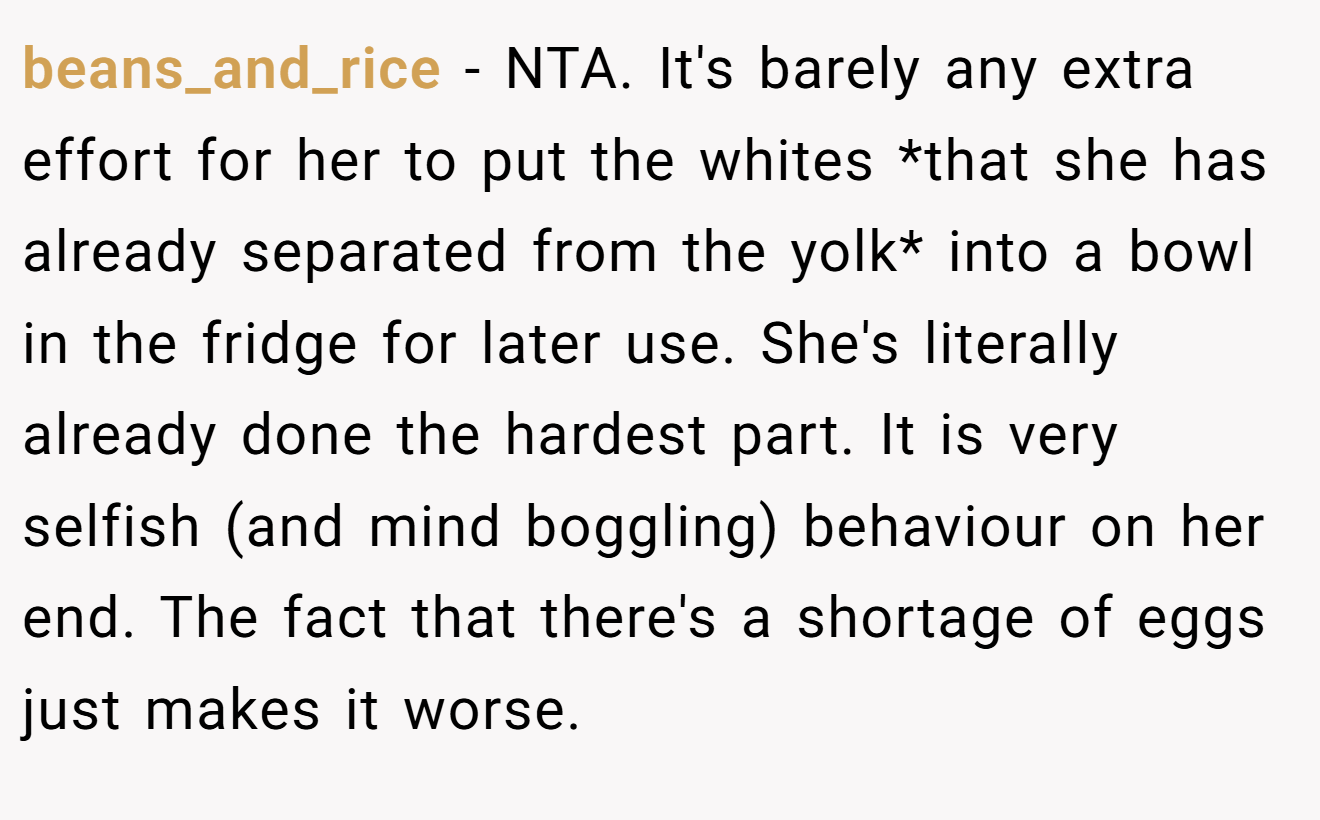 beans_and_rice − NTA. It's barely any extra effort for her to put the whites *that she has already separated from the yolk* into a bowl in the fridge for later use. She's literally already done the hardest part. It is very selfish (and mind boggling) behaviour on her end. The fact that there's a shortage of eggs just makes it worse.