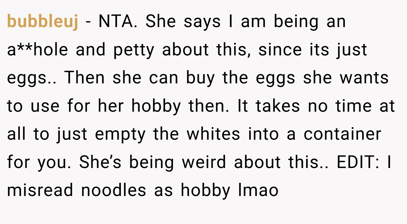 bubbleuj − NTA. She says I am being an a**hole and petty about this, since its just eggs.. Then she can buy the eggs she wants to use for her hobby then. It takes no time at all to just empty the whites into a container for you. She’s being weird about this.. EDIT: I misread noodles as hobby lmao