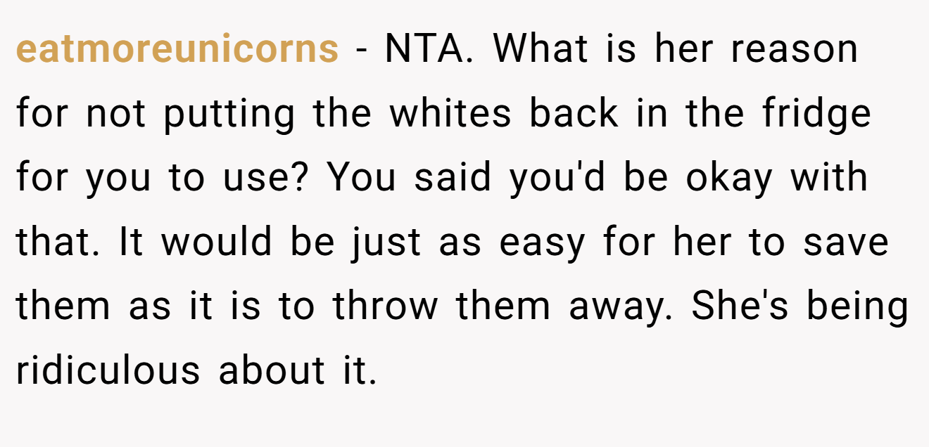 eatmoreunicorns − NTA. What is her reason for not putting the whites back in the fridge for you to use? You said you'd be okay with that. It would be just as easy for her to save them as it is to throw them away. She's being ridiculous about it.