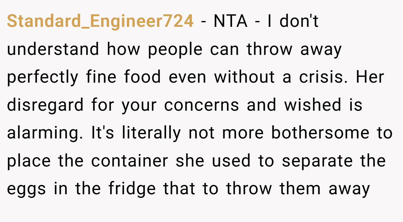 Standard_Engineer724 − NTA - I don't understand how people can throw away perfectly fine food even without a crisis. Her disregard for your concerns and wished is alarming. It's literally not more bothersome to place the container she used to separate the eggs in the fridge that to throw them away