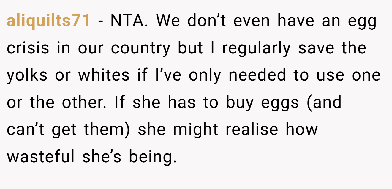 aliquilts71 − NTA. We don’t even have an egg crisis in our country but I regularly save the yolks or whites if I’ve only needed to use one or the other. If she has to buy eggs (and can’t get them) she might realise how wasteful she’s being.