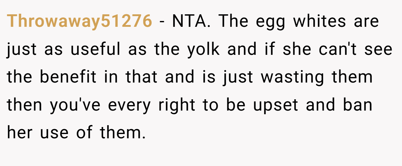 Throwaway51276 − NTA. The egg whites are just as useful as the yolk and if she can't see the benefit in that and is just wasting them then you've every right to be upset and ban her use of them.