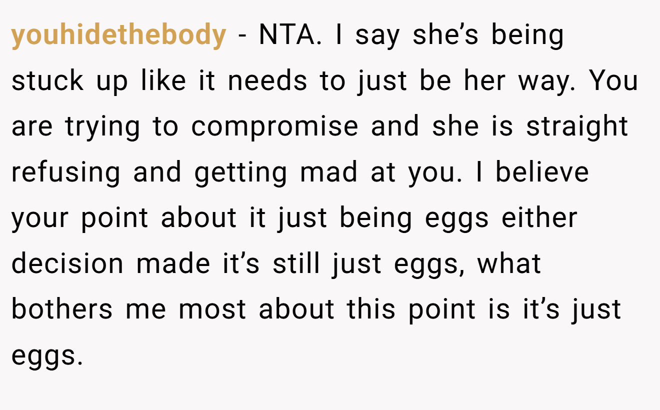 youhidethebody − NTA. I say she’s being stuck up like it needs to just be her way. You are trying to compromise and she is straight refusing and getting mad at you. I believe your point about it just being eggs either decision made it’s still just eggs, what bothers me most about this point is it’s just eggs.