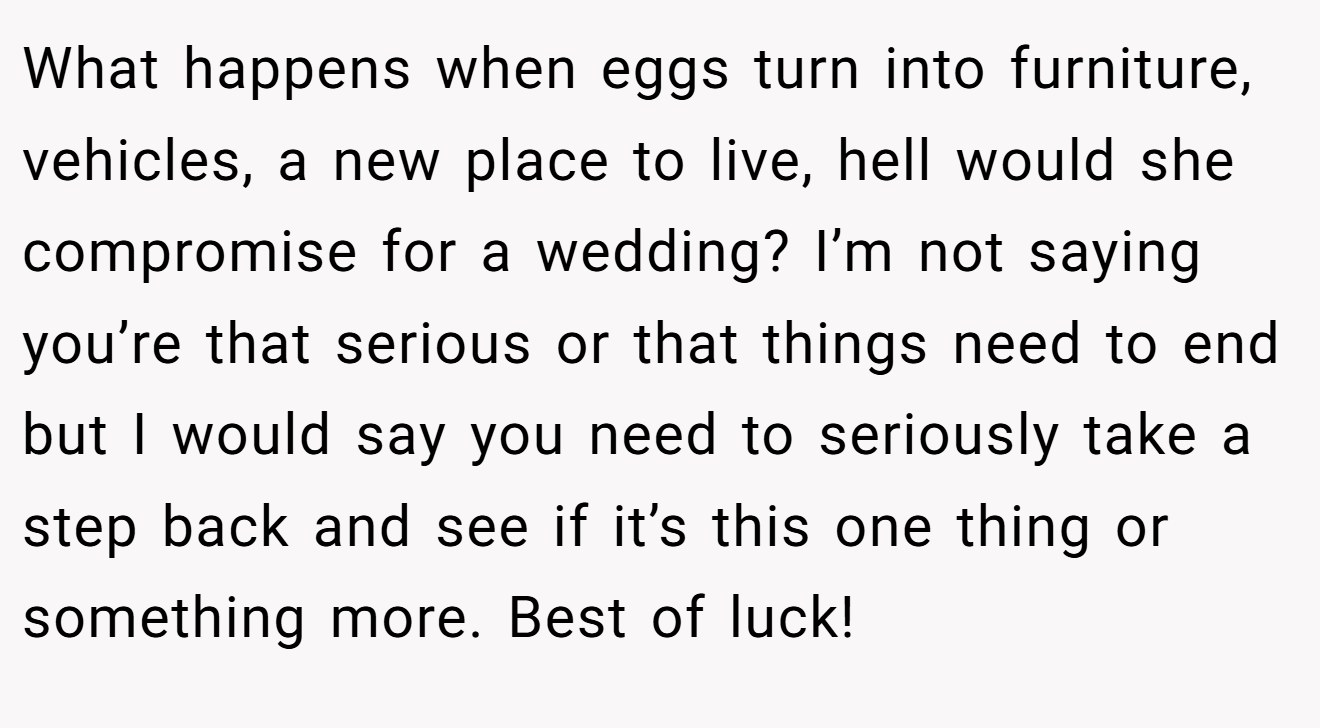 What happens when eggs turn into furniture, vehicles, a new place to live, hell would she compromise for a wedding? I’m not saying you’re that serious or that things need to end but I would say you need to seriously take a step back and see if it’s this one thing or something more. Best of luck!