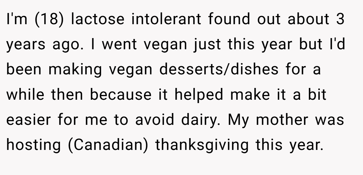 I'm (18) lactose intolerant found out about 3 years ago. I went vegan just this year but I'd been making vegan desserts/dishes for a while then because it helped make it a bit easier for me to avoid dairy. My mother was hosting (Canadian) thanksgiving this year.