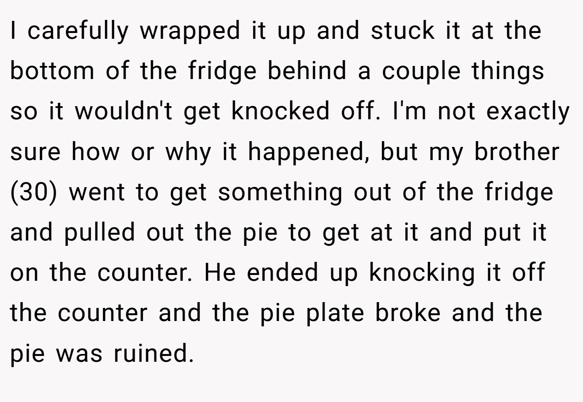 I carefully wrapped it up and stuck it at the bottom of the fridge behind a couple things so it wouldn't get knocked off. I'm not exactly sure how or why it happened, but my brother (30) went to get something out of the fridge and pulled out the pie to get at it and put it on the counter. He ended up knocking it off the counter and the pie plate broke and the pie was ruined.