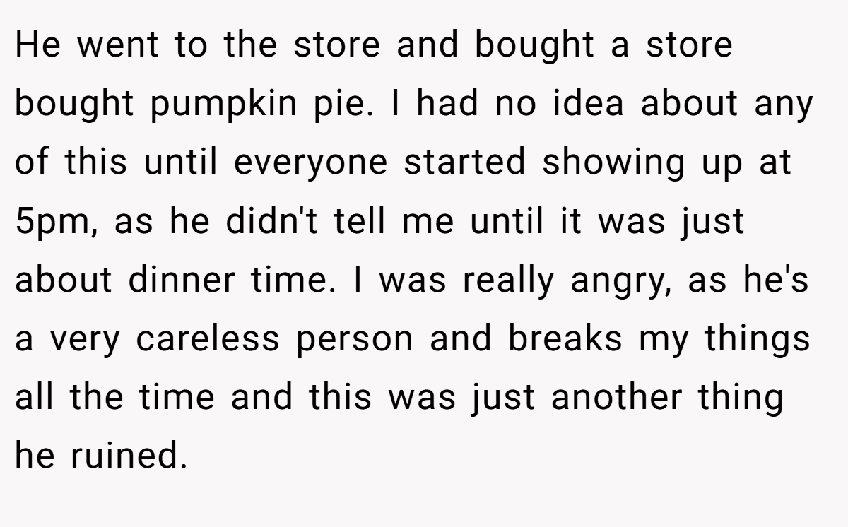 He went to the store and bought a store bought pumpkin pie. I had no idea about any of this until everyone started showing up at 5pm, as he didn't tell me until it was just about dinner time. I was really angry, as he's a very careless person and breaks my things all the time and this was just another thing he ruined.