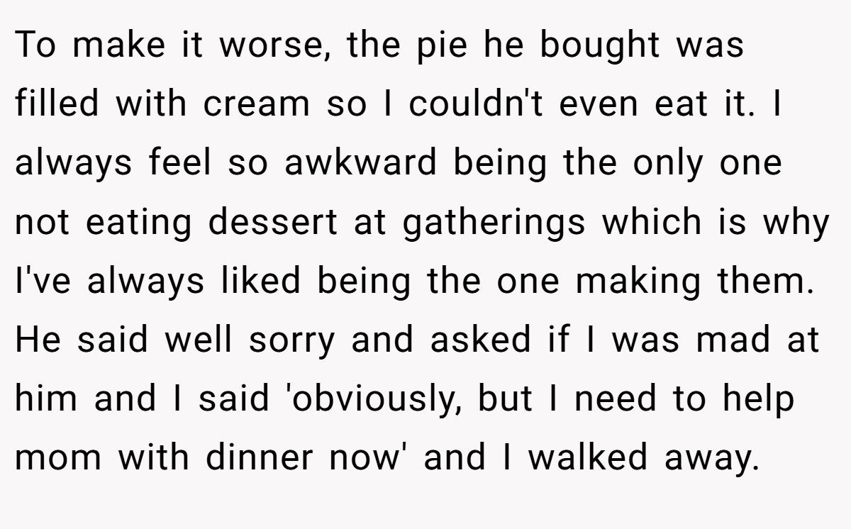 To make it worse, the pie he bought was filled with cream so I couldn't even eat it. I always feel so awkward being the only one not eating dessert at gatherings which is why I've always liked being the one making them. He said well sorry and asked if I was mad at him and I said 'obviously, but I need to help mom with dinner now' and I walked away.