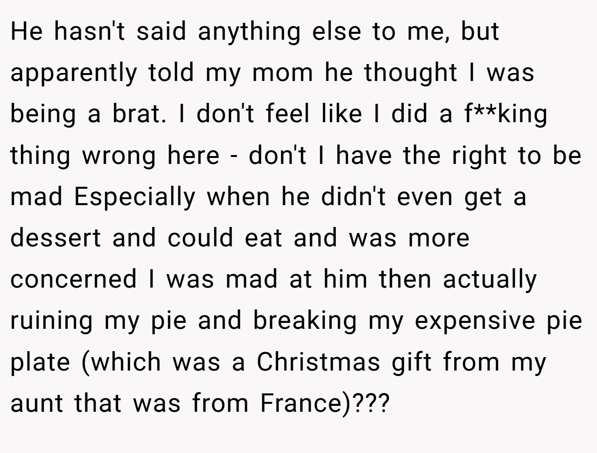 He hasn't said anything else to me, but apparently told my mom he thought I was being a brat. I don't feel like I did a f**king thing wrong here - don't I have the right to be mad Especially when he didn't even get a dessert and could eat and was more concerned I was mad at him then actually ruining my pie and breaking my expensive pie plate (which was a Christmas gift from my aunt that was from France)???