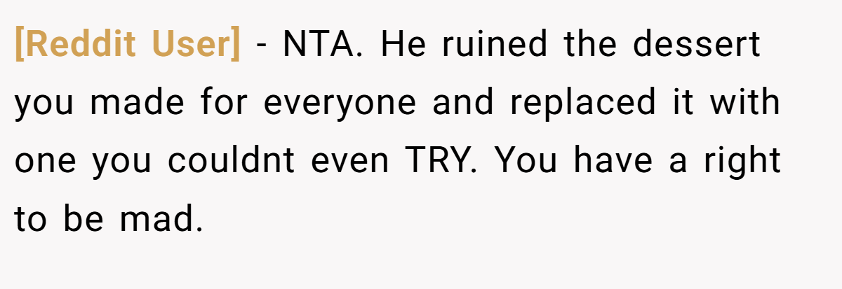 [Reddit User] − NTA. He ruined the dessert you made for everyone and replaced it with one you couldnt even TRY. You have a right to be mad.