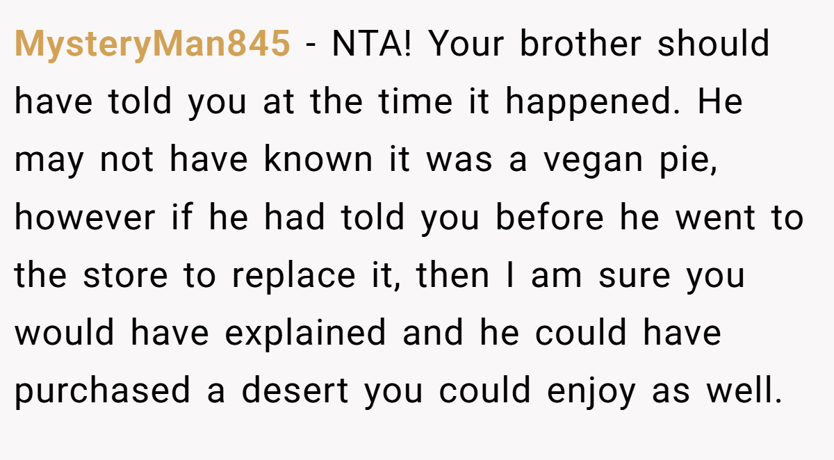 MysteryMan845 − NTA! Your brother should have told you at the time it happened. He may not have known it was a vegan pie, however if he had told you before he went to the store to replace it, then I am sure you would have explained and he could have purchased a desert you could enjoy as well.