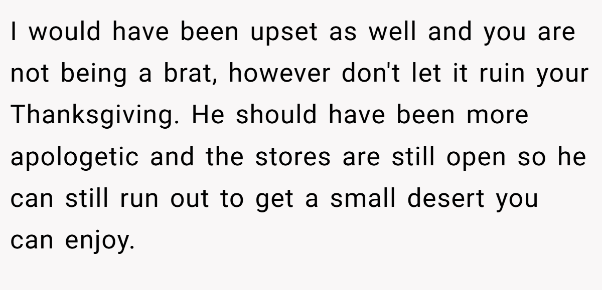 I would have been upset as well and you are not being a brat, however don't let it ruin your Thanksgiving. He should have been more apologetic and the stores are still open so he can still run out to get a small desert you can enjoy.