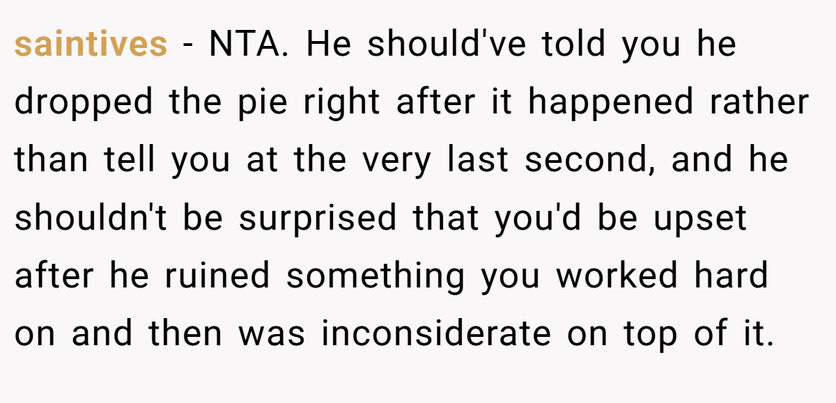 saintives − NTA. He should've told you he dropped the pie right after it happened rather than tell you at the very last second, and he shouldn't be surprised that you'd be upset after he ruined something you worked hard on and then was inconsiderate on top of it.
