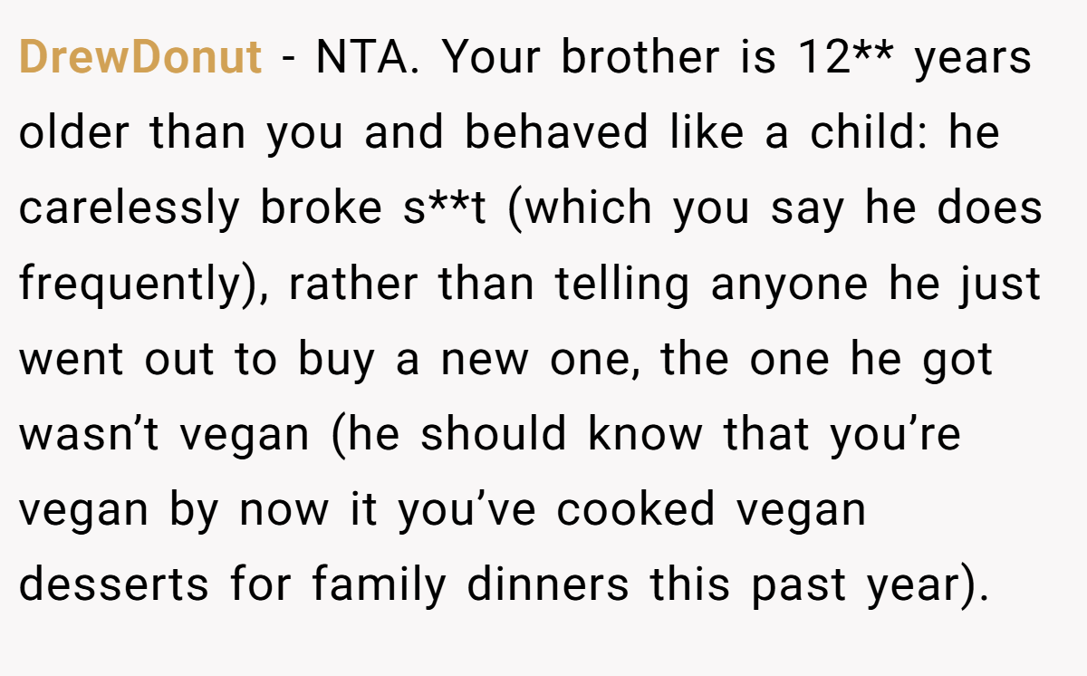 DrewDonut − NTA. Your brother is 12** years older than you and behaved like a child: he carelessly broke s**t (which you say he does frequently), rather than telling anyone he just went out to buy a new one, the one he got wasn’t vegan (he should know that you’re vegan by now it you’ve cooked vegan desserts for family dinners this past year).
