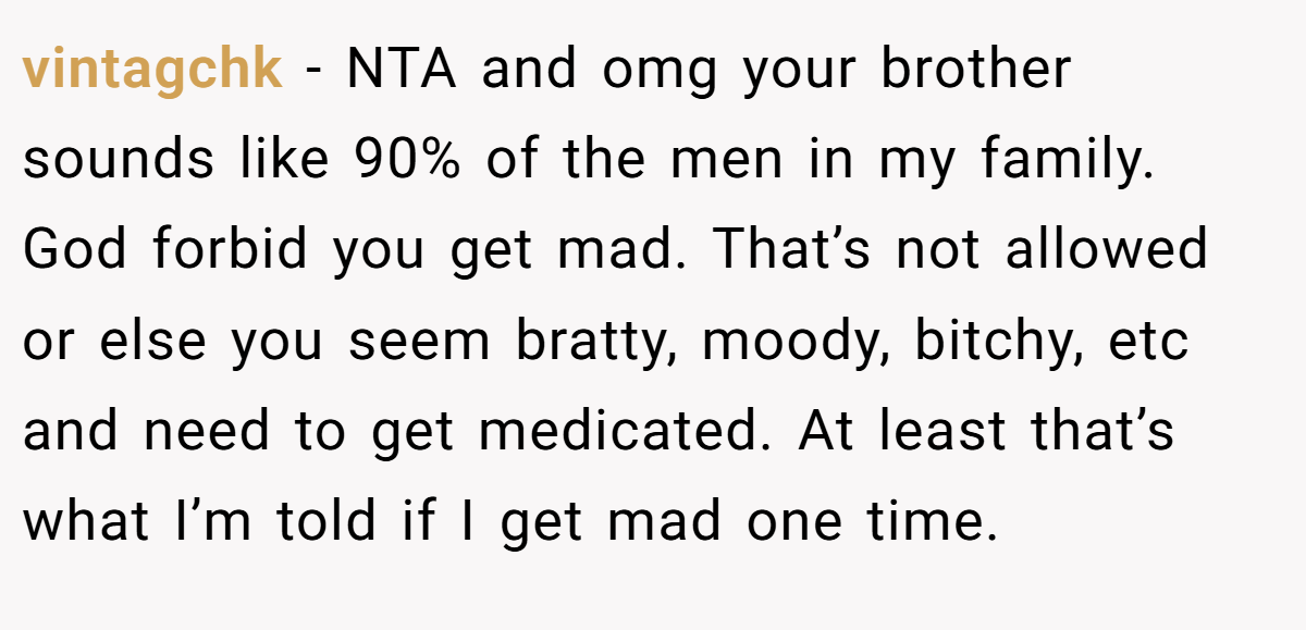vintagchk − NTA and omg your brother sounds like 90% of the men in my family. God forbid you get mad. That’s not allowed or else you seem bratty, moody, bitchy, etc and need to get medicated. At least that’s what I’m told if I get mad one time.