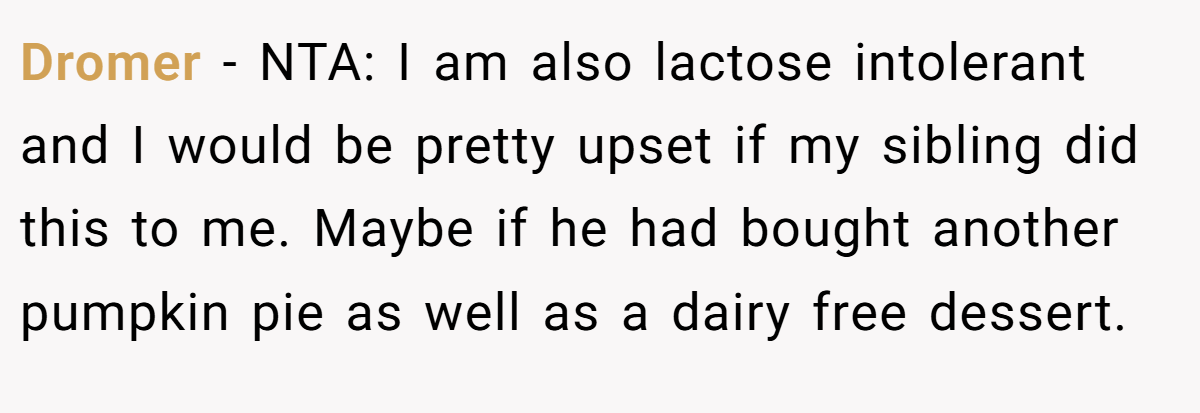 Dromer − NTA: I am also lactose intolerant and I would be pretty upset if my sibling did this to me. Maybe if he had bought another pumpkin pie as well as a dairy free dessert.