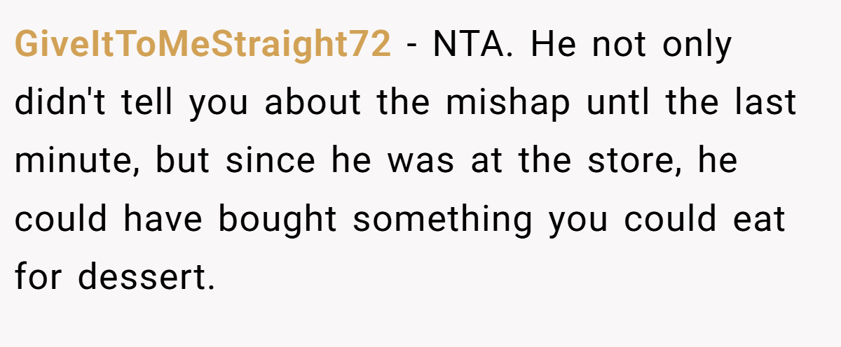 GiveItToMeStraight72 − NTA. He not only didn't tell you about the mishap untl the last minute, but since he was at the store, he could have bought something you could eat for dessert.