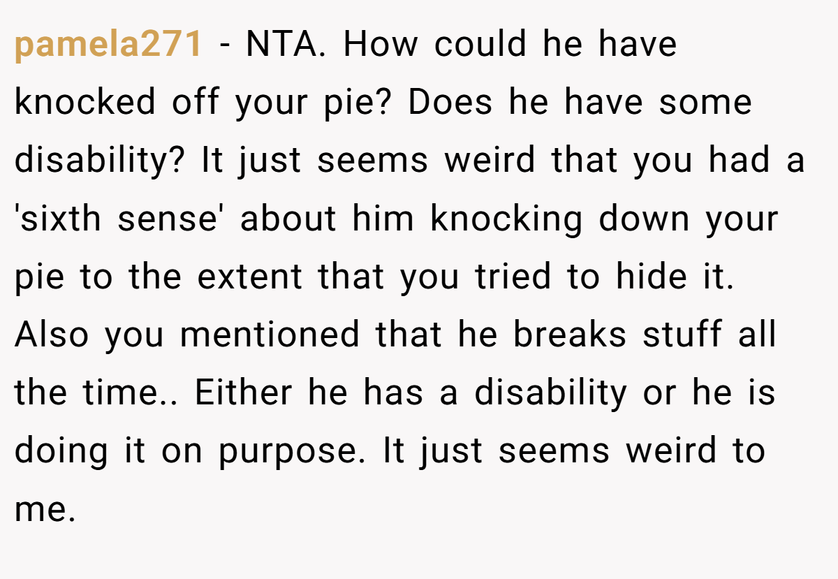 pamela271 − NTA. How could he have knocked off your pie? Does he have some disability? It just seems weird that you had a 'sixth sense' about him knocking down your pie to the extent that you tried to hide it. Also you mentioned that he breaks stuff all the time.. Either he has a disability or he is doing it on purpose. It just seems weird to me.
