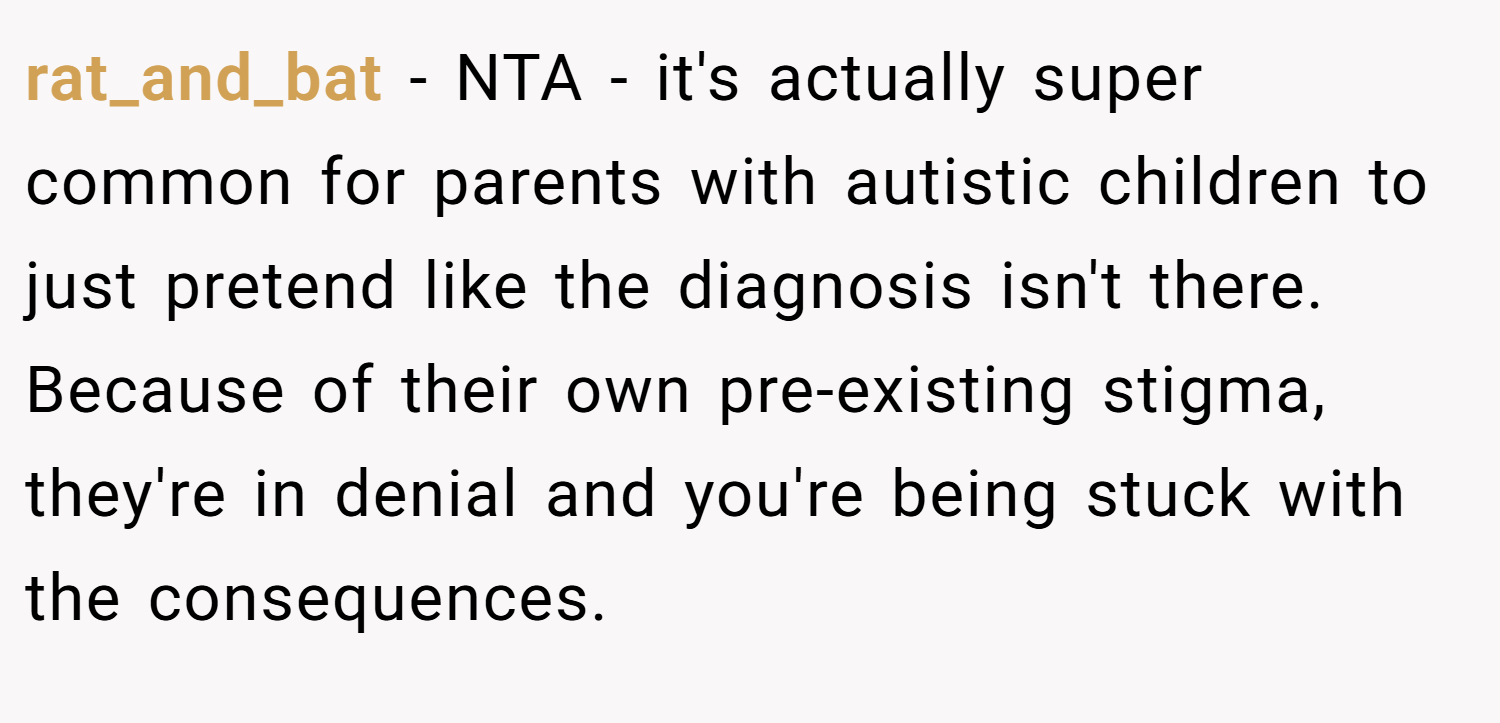 rat_and_bat − NTA - it's actually super common for parents with autistic children to just pretend like the diagnosis isn't there. Because of their own pre-existing stigma, they're in denial and you're being stuck with the consequences.