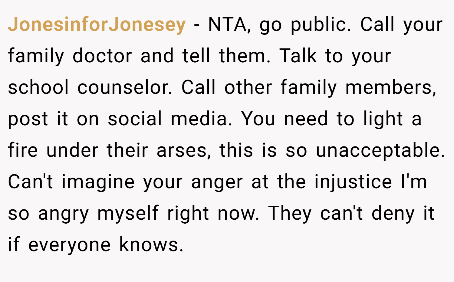 JonesinforJonesey − NTA, go public. Call your family doctor and tell them. Talk to your school counselor. Call other family members, post it on social media. You need to light a fire under their arses, this is so unacceptable. Can't imagine your anger at the injustice I'm so angry myself right now. They can't deny it if everyone knows.
