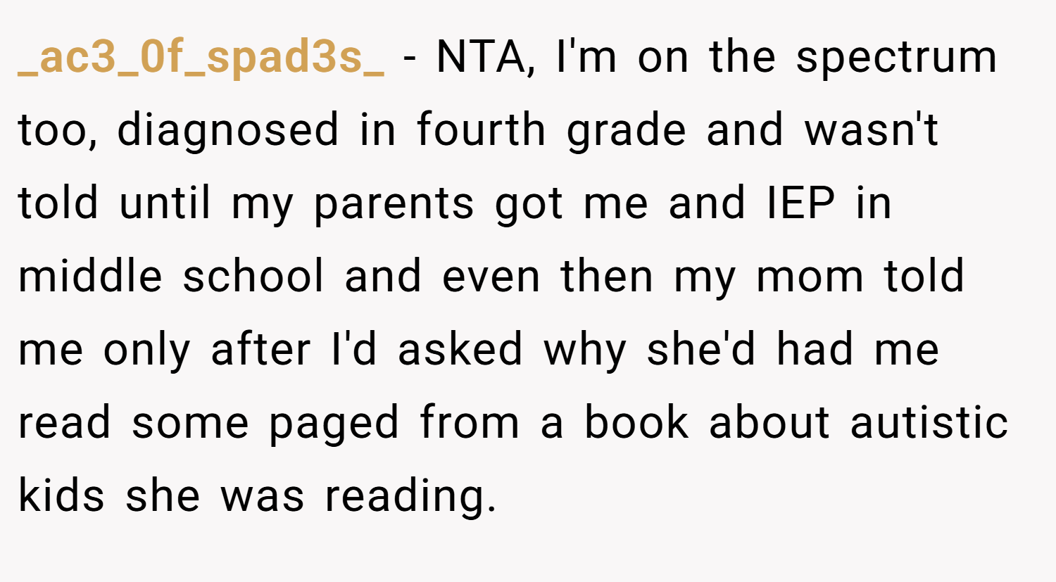 _ac3_0f_spad3s_ − NTA, I'm on the spectrum too, diagnosed in fourth grade and wasn't told until my parents got me and IEP in middle school and even then my mom told me only after I'd asked why she'd had me read some paged from a book about autistic kids she was reading.