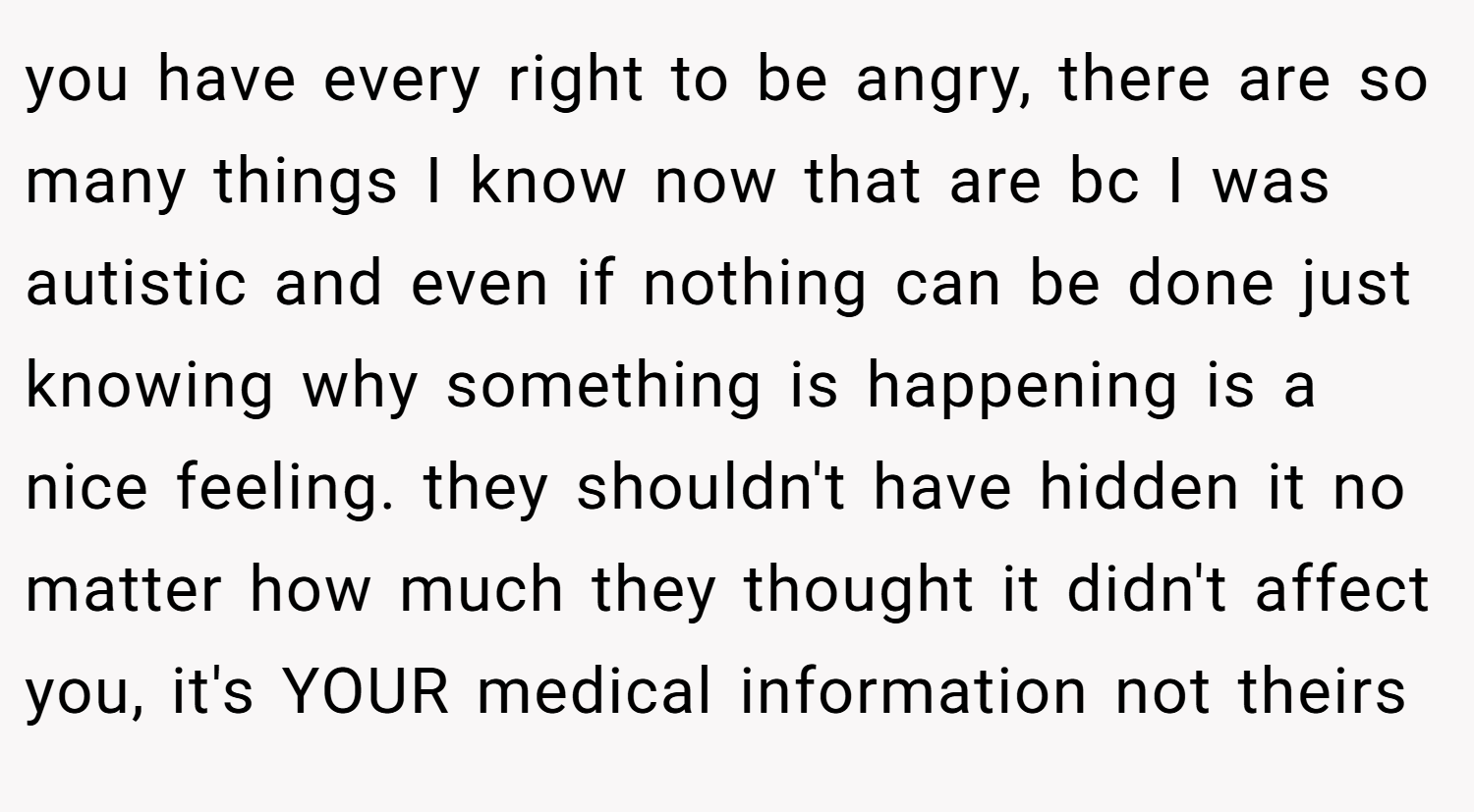 you have every right to be angry, there are so many things I know now that are bc I was autistic and even if nothing can be done just knowing why something is happening is a nice feeling. they shouldn't have hidden it no matter how much they thought it didn't affect you, it's YOUR medical information not theirs