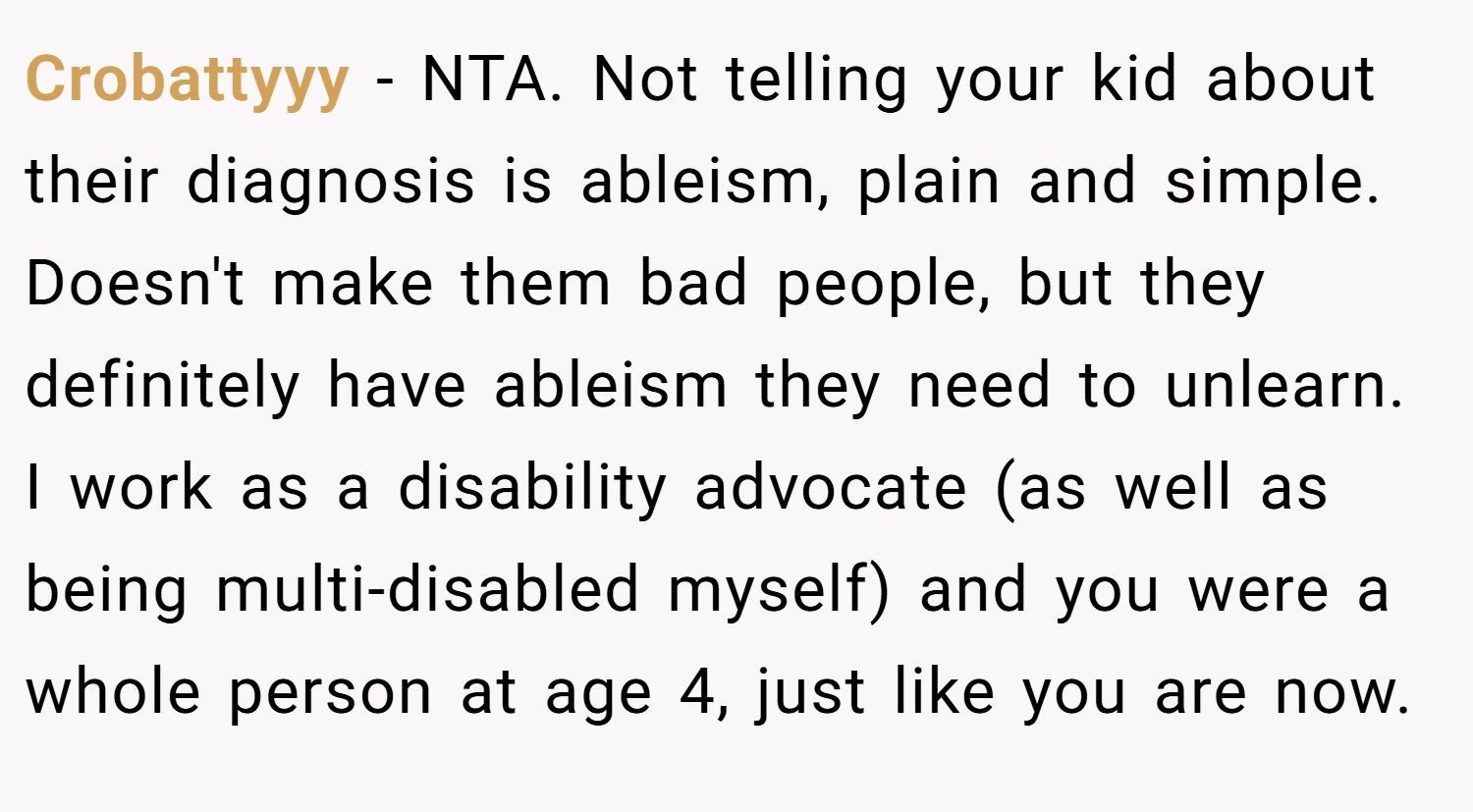 Crobattyyy − NTA. Not telling your kid about their diagnosis is ableism, plain and simple. Doesn't make them bad people, but they definitely have ableism they need to unlearn. I work as a disability advocate (as well as being multi-disabled myself) and you were a whole person at age 4, just like you are now.