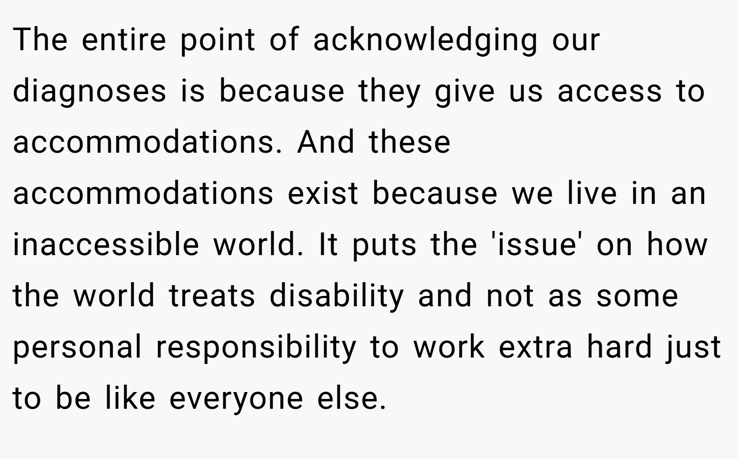 The entire point of acknowledging our diagnoses is because they give us access to accommodations. And these accommodations exist because we live in an inaccessible world. It puts the 'issue' on how the world treats disability and not as some personal responsibility to work extra hard just to be like everyone else.