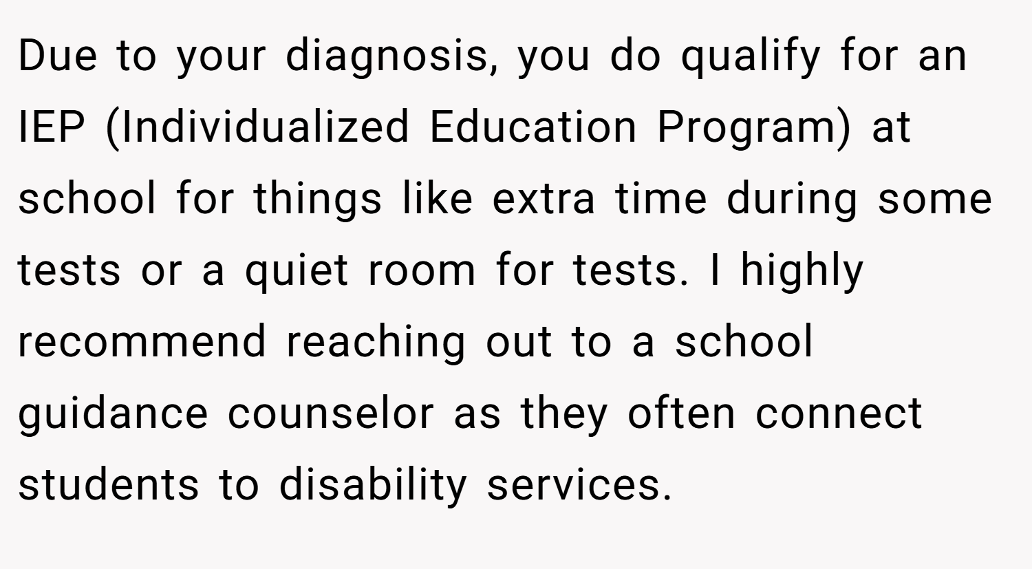 Due to your diagnosis, you do qualify for an IEP (Individualized Education Program) at school for things like extra time during some tests or a quiet room for tests. I highly recommend reaching out to a school guidance counselor as they often connect students to disability services.