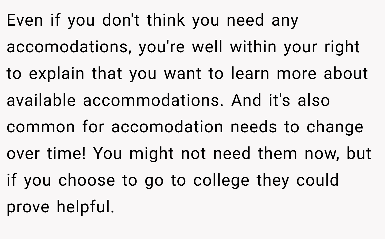 Even if you don't think you need any accomodations, you're well within your right to explain that you want to learn more about available accommodations. And it's also common for accomodation needs to change over time! You might not need them now, but if you choose to go to college they could prove helpful.