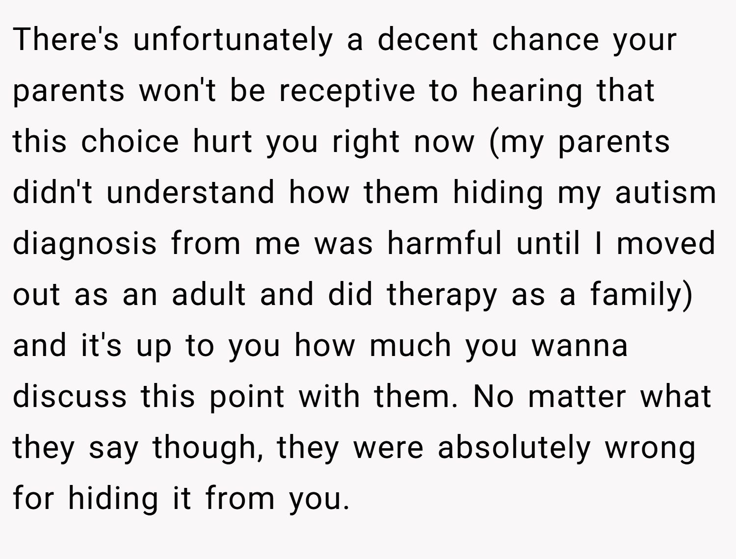 There's unfortunately a decent chance your parents won't be receptive to hearing that this choice hurt you right now (my parents didn't understand how them hiding my autism diagnosis from me was harmful until I moved out as an adult and did therapy as a family) and it's up to you how much you wanna discuss this point with them. No matter what they say though, they were absolutely wrong for hiding it from you.