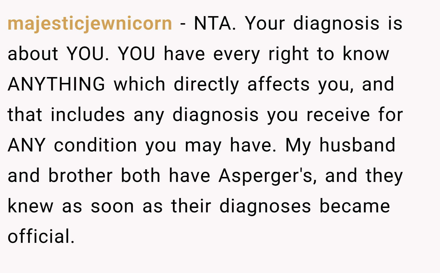 majesticjewnicorn − NTA. Your diagnosis is about YOU. YOU have every right to know ANYTHING which directly affects you, and that includes any diagnosis you receive for ANY condition you may have. My husband and brother both have Asperger's, and they knew as soon as their diagnoses became official.