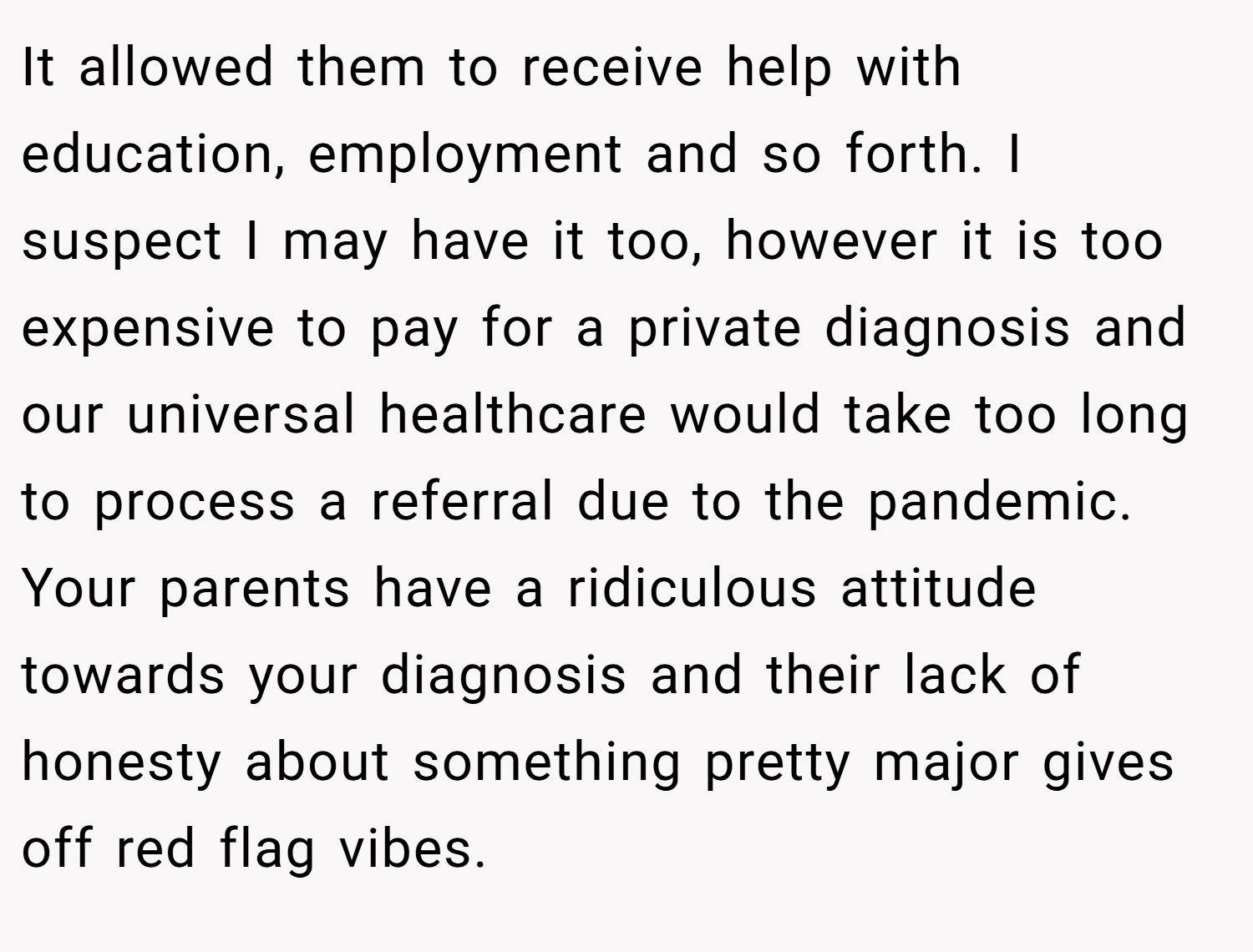 It allowed them to receive help with education, employment and so forth. I suspect I may have it too, however it is too expensive to pay for a private diagnosis and our universal healthcare would take too long to process a referral due to the pandemic. Your parents have a ridiculous attitude towards your diagnosis and their lack of honesty about something pretty major gives off red flag vibes.