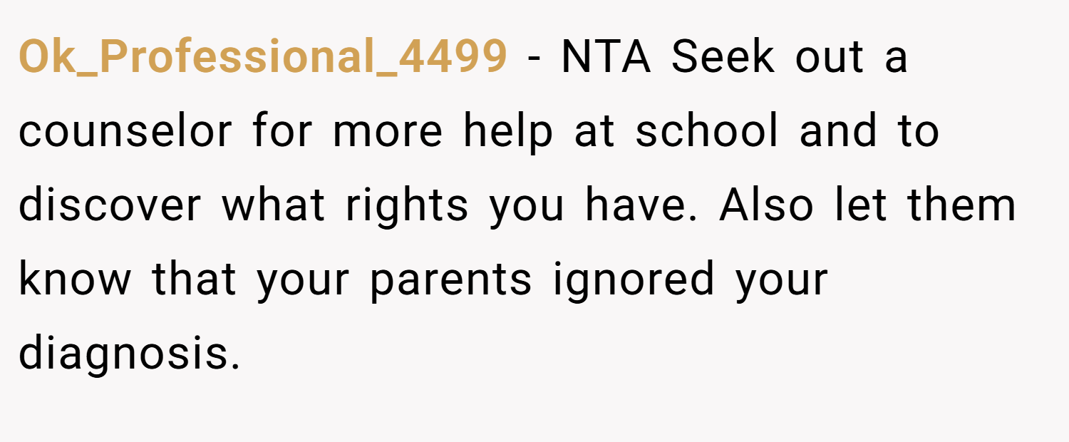 Ok_Professional_4499 − NTA Seek out a counselor for more help at school and to discover what rights you have. Also let them know that your parents ignored your diagnosis.