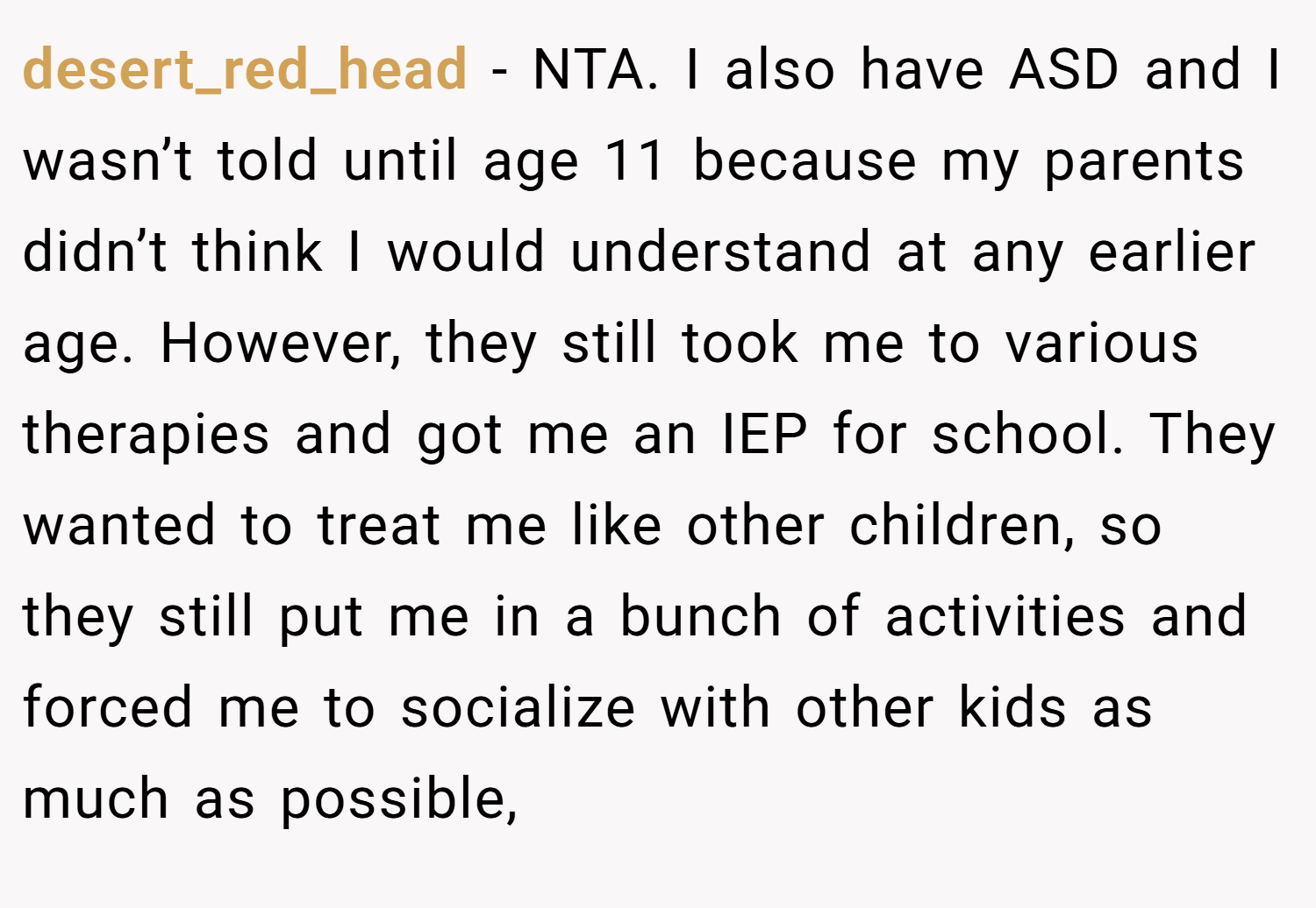 desert_red_head − NTA. I also have ASD and I wasn’t told until age 11 because my parents didn’t think I would understand at any earlier age. However, they still took me to various therapies and got me an IEP for school. They wanted to treat me like other children, so they still put me in a bunch of activities and forced me to socialize with other kids as much as possible,