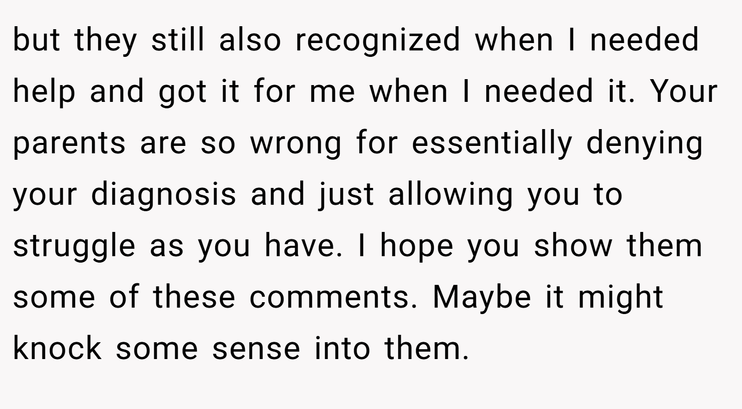 but they still also recognized when I needed help and got it for me when I needed it. Your parents are so wrong for essentially denying your diagnosis and just allowing you to struggle as you have. I hope you show them some of these comments. Maybe it might knock some sense into them.