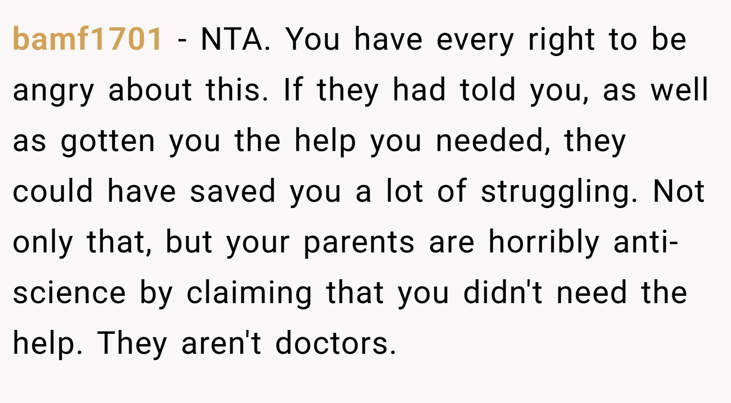 bamf1701 − NTA. You have every right to be angry about this. If they had told you, as well as gotten you the help you needed, they could have saved you a lot of struggling. Not only that, but your parents are horribly anti-science by claiming that you didn't need the help. They aren't doctors.