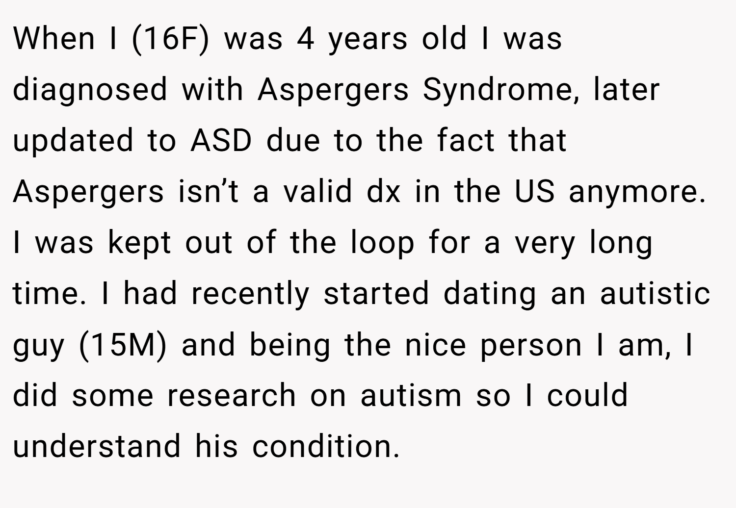 When I (16F) was 4 years old I was diagnosed with Aspergers Syndrome, later updated to ASD due to the fact that Aspergers isn’t a valid dx in the US anymore. I was kept out of the loop for a very long time. I had recently started dating an autistic guy (15M) and being the nice person I am, I did some research on autism so I could understand his condition.