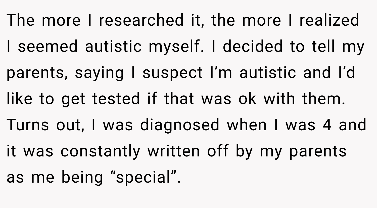 The more I researched it, the more I realized I seemed autistic myself. I decided to tell my parents, saying I suspect I’m autistic and I’d like to get tested if that was ok with them. Turns out, I was diagnosed when I was 4 and it was constantly written off by my parents as me being “special”.