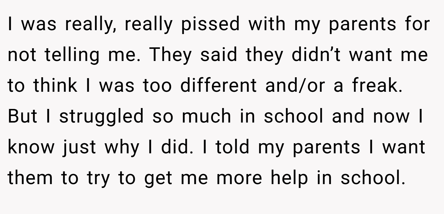 I was really, really pissed with my parents for not telling me. They said they didn’t want me to think I was too different and/or a freak. But I struggled so much in school and now I know just why I did. I told my parents I want them to try to get me more help in school.