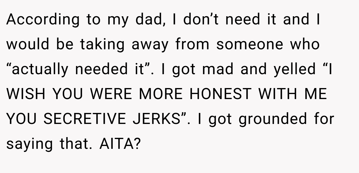 According to my dad, I don’t need it and I would be taking away from someone who “actually needed it”. I got mad and yelled “I WISH YOU WERE MORE HONEST WITH ME YOU SECRETIVE JERKS”. I got grounded for saying that. AITA?