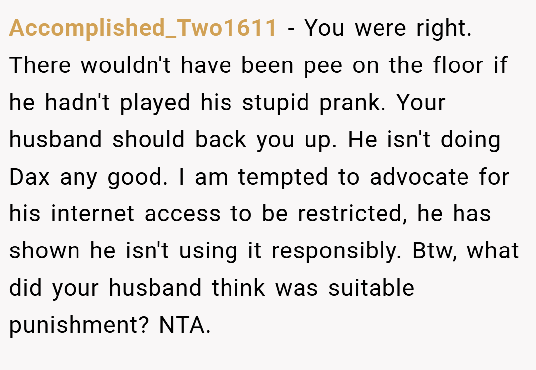 Accomplished_Two1611 − You were right. There wouldn't have been pee on the floor if he hadn't played his stupid prank. Your husband should back you up. He isn't doing Dax any good. I am tempted to advocate for his internet access to be restricted, he has shown he isn't using it responsibly. Btw, what did your husband think was suitable punishment? NTA.