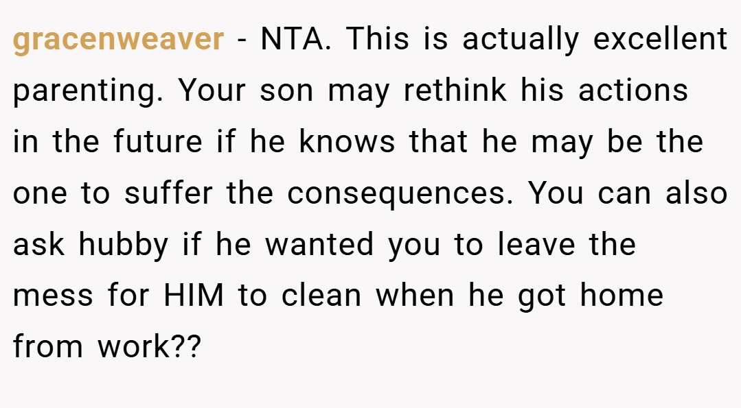 gracenweaver − NTA. This is actually excellent parenting. Your son may rethink his actions in the future if he knows that he may be the one to suffer the consequences. You can also ask hubby if he wanted you to leave the mess for HIM to clean when he got home from work??