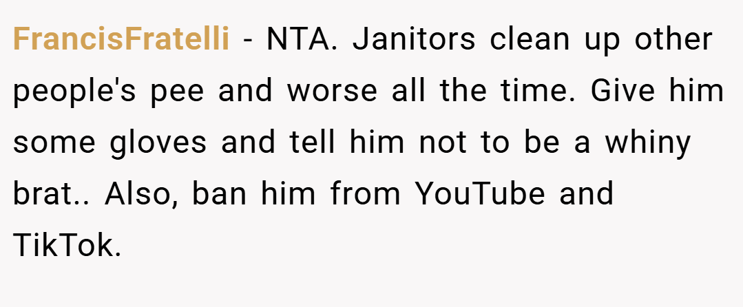 FrancisFratelli − NTA. Janitors clean up other people's pee and worse all the time. Give him some gloves and tell him not to be a whiny brat.. Also, ban him from YouTube and TikTok.