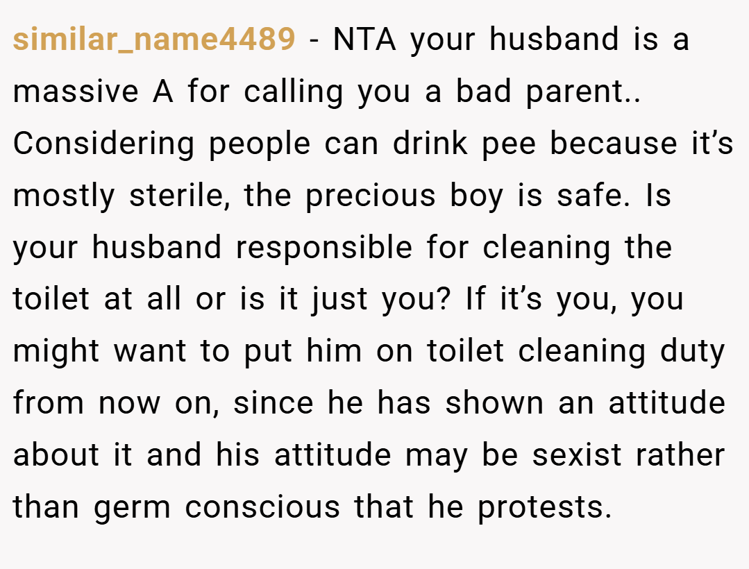 similar_name4489 − NTA your husband is a massive A for calling you a bad parent.. Considering people can drink pee because it’s mostly sterile, the precious boy is safe. Is your husband responsible for cleaning the toilet at all or is it just you? If it’s you, you might want to put him on toilet cleaning duty from now on, since he has shown an attitude about it and his attitude may be sexist rather than germ conscious that he protests.