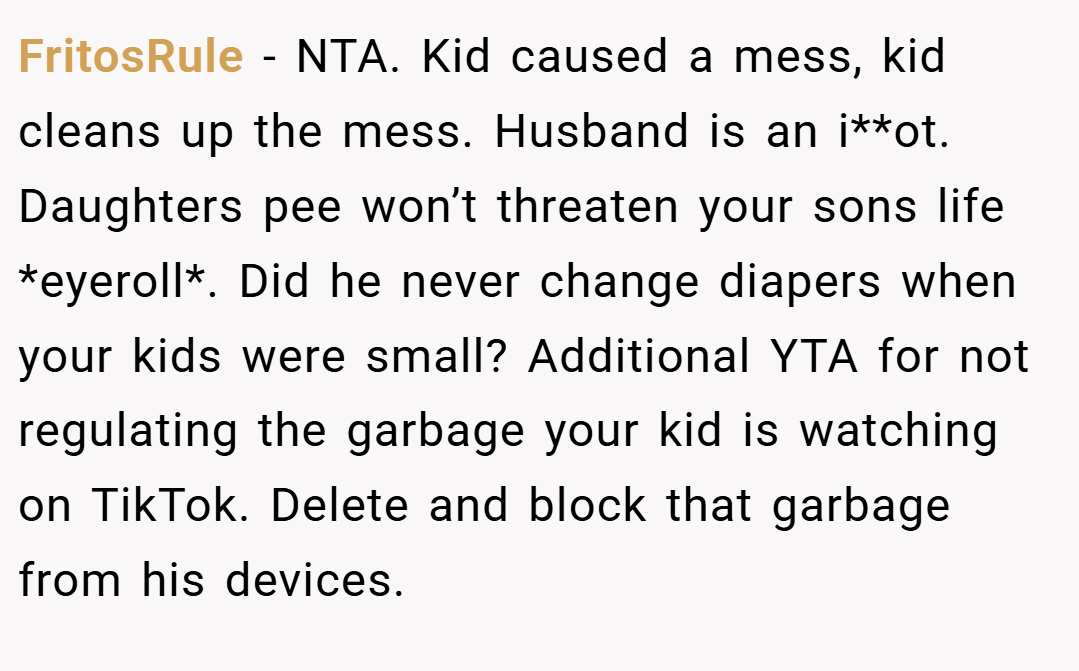 FritosRule − NTA. Kid caused a mess, kid cleans up the mess. Husband is an i**ot. Daughters pee won’t threaten your sons life *eyeroll*. Did he never change diapers when your kids were small? Additional YTA for not regulating the garbage your kid is watching on TikTok. Delete and block that garbage from his devices.